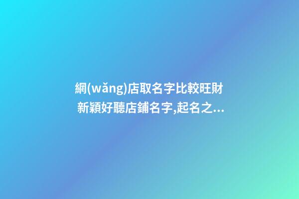 網(wǎng)店取名字比較旺財 新穎好聽店鋪名字,起名之家-第1張-店鋪起名-玄機派